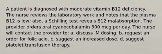 A patient is diagnosed with moderate vitamin B12 deficiency. The nurse reviews the laboratory work and notes that the plasma B12 is low; also, a Schilling test reveals B12 malabsorption. The provider orders oral cyanocobalamin 500 mcg per day. The nurse will contact the provider to: a. discuss IM dosing. b. request an order for folic acid. c. suggest an increased dose. d. suggest platelet transfusion therapy.