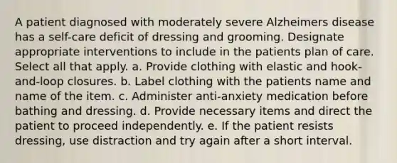 A patient diagnosed with moderately severe Alzheimers disease has a self-care deficit of dressing and grooming. Designate appropriate interventions to include in the patients plan of care. Select all that apply. a. Provide clothing with elastic and hook-and-loop closures. b. Label clothing with the patients name and name of the item. c. Administer anti-anxiety medication before bathing and dressing. d. Provide necessary items and direct the patient to proceed independently. e. If the patient resists dressing, use distraction and try again after a short interval.