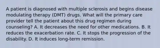 A patient is diagnosed with multiple sclerosis and begins disease modulating therapy (DMT) drugs. What will the primary care provider tell the patient about this drug regimen during counseling? A. It decreases the need for other medications. B. It reduces the exacerbation rate. C. It stops the progression of the disability. D. It induces long-term remission.