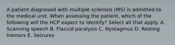 A patient diagnosed with multiple sclerosis (MS) is admitted to the medical unit. When assessing the patient, which of the following will the HCP expect to identify? Select all that apply. A. Scanning speech B. Flaccid paralysis C. Nystagmus D. Resting tremors E. Seizures