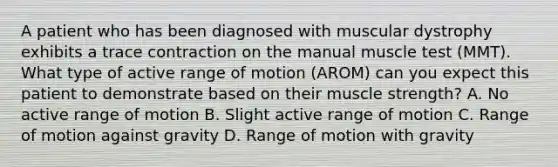 A patient who has been diagnosed with muscular dystrophy exhibits a trace contraction on the manual muscle test (MMT). What type of active range of motion (AROM) can you expect this patient to demonstrate based on their muscle strength? A. No active range of motion B. Slight active range of motion C. Range of motion against gravity D. Range of motion with gravity