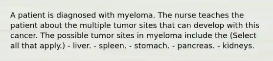 A patient is diagnosed with myeloma. The nurse teaches the patient about the multiple tumor sites that can develop with this cancer. The possible tumor sites in myeloma include the (Select all that apply.) - liver. - spleen. - stomach. - pancreas. - kidneys.