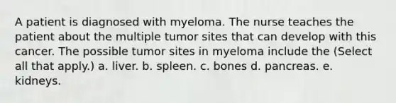 A patient is diagnosed with myeloma. The nurse teaches the patient about the multiple tumor sites that can develop with this cancer. The possible tumor sites in myeloma include the (Select all that apply.) a. liver. b. spleen. c. bones d. pancreas. e. kidneys.