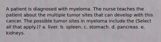 A patient is diagnosed with myeloma. The nurse teaches the patient about the multiple tumor sites that can develop with this cancer. The possible tumor sites in myeloma include the (Select all that apply.)? a. liver. b. spleen. c. stomach. d. pancreas. e. kidneys.