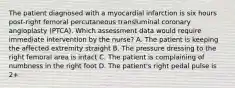 The patient diagnosed with a myocardial infarction is six hours post-right femoral percutaneous transluminal coronary angioplasty (PTCA). Which assessment data would require immediate intervention by the nurse? A. The patient is keeping the affected extremity straight B. The pressure dressing to the right femoral area is intact C. The patient is complaining of numbness in the right foot D. The patient's right pedal pulse is 2+