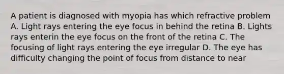 A patient is diagnosed with myopia has which refractive problem A. Light rays entering the eye focus in behind the retina B. Lights rays enterin the eye focus on the front of the retina C. The focusing of light rays entering the eye irregular D. The eye has difficulty changing the point of focus from distance to near