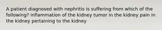 A patient diagnosed with nephritis is suffering from which of the following? inflammation of the kidney tumor in the kidney pain in the kidney pertaining to the kidney