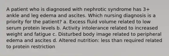 A patient who is diagnosed with nephrotic syndrome has 3+ ankle and leg edema and ascites. Which nursing diagnosis is a priority for the patient? a. Excess fluid volume related to low serum protein levels b. Activity intolerance related to increased weight and fatigue c. Disturbed body image related to peripheral edema and ascites d. Altered nutrition: <a href='https://www.questionai.com/knowledge/k7BtlYpAMX-less-than' class='anchor-knowledge'>less than</a> required related to protein restriction