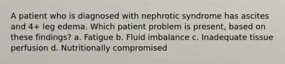 A patient who is diagnosed with nephrotic syndrome has ascites and 4+ leg edema. Which patient problem is present, based on these findings? a. Fatigue b. Fluid imbalance c. Inadequate tissue perfusion d. Nutritionally compromised