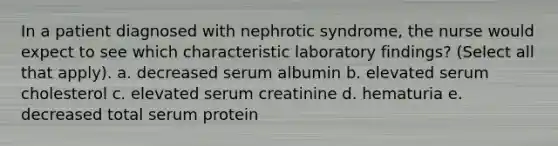 In a patient diagnosed with nephrotic syndrome, the nurse would expect to see which characteristic laboratory findings? (Select all that apply). a. decreased serum albumin b. elevated serum cholesterol c. elevated serum creatinine d. hematuria e. decreased total serum protein