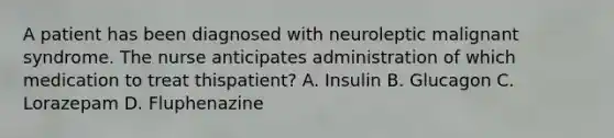 A patient has been diagnosed with neuroleptic malignant syndrome. The nurse anticipates administration of which medication to treat thispatient? A. Insulin B. Glucagon C. Lorazepam D. Fluphenazine