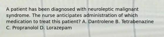 A patient has been diagnosed with neuroleptic malignant syndrome. The nurse anticipates administration of which medication to treat this patient? A. Dantrolene B. Tetrabenazine C. Propranolol D. Lorazepam