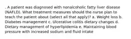 . A patient was diagnosed with nonalcoholic fatty liver disease (NAFLD). What treatment measures should the nurse plan to teach the patient about (select all that apply)? a. Weight loss b. Diabetes management c. Ulcerative colitis dietary changes d. Dietary management of hyperlipidemia e. Maintaining blood pressure with increased sodium and fluid intake