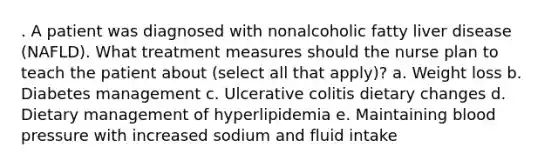 . A patient was diagnosed with nonalcoholic fatty liver disease (NAFLD). What treatment measures should the nurse plan to teach the patient about (select all that apply)? a. Weight loss b. Diabetes management c. Ulcerative colitis dietary changes d. Dietary management of hyperlipidemia e. Maintaining blood pressure with increased sodium and fluid intake