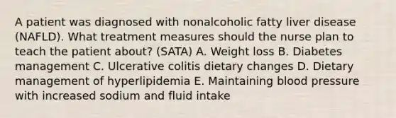 A patient was diagnosed with nonalcoholic fatty liver disease (NAFLD). What treatment measures should the nurse plan to teach the patient about? (SATA) A. Weight loss B. Diabetes management C. Ulcerative colitis dietary changes D. Dietary management of hyperlipidemia E. Maintaining blood pressure with increased sodium and fluid intake