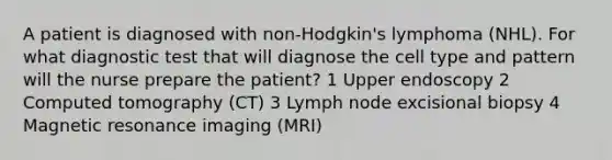 A patient is diagnosed with non-Hodgkin's lymphoma (NHL). For what diagnostic test that will diagnose the cell type and pattern will the nurse prepare the patient? 1 Upper endoscopy 2 Computed tomography (CT) 3 Lymph node excisional biopsy 4 Magnetic resonance imaging (MRI)