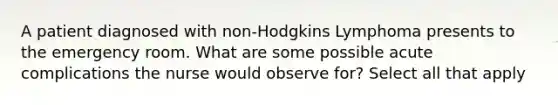 A patient diagnosed with non-Hodgkins Lymphoma presents to the emergency room. What are some possible acute complications the nurse would observe for? Select all that apply