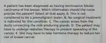 A patient has been diagnosed as having noninvasive lobular carcinoma of the breast. Which information should the nurse provide the patient? Select all that apply. A. This is not considered to be a premalignant lesion. B. No surgical treatment is indicated for this condition. C. The cancer arises from the ducts connecting the milk producing glands. D. The patient may have to undergo radiation therapy to prevent spreading of the cancer. E. She may have to take hormone therapy to reduce her risk of breast cancer.