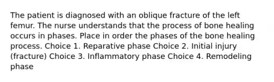 The patient is diagnosed with an oblique fracture of the left femur. The nurse understands that the process of bone healing occurs in phases. Place in order the phases of the bone healing process. Choice 1. Reparative phase Choice 2. Initial injury (fracture) Choice 3. Inflammatory phase Choice 4. Remodeling phase