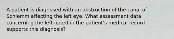 A patient is diagnosed with an obstruction of the canal of Schlemm affecting the left eye. What assessment data concerning the left noted in the patient's medical record supports this diagnosis?