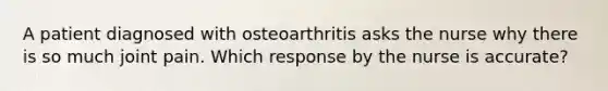 A patient diagnosed with osteoarthritis asks the nurse why there is so much joint pain. Which response by the nurse is accurate?