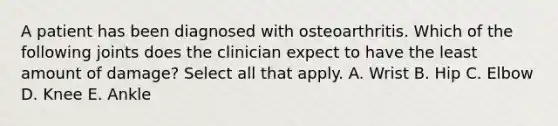 A patient has been diagnosed with osteoarthritis. Which of the following joints does the clinician expect to have the least amount of damage? Select all that apply. A. Wrist B. Hip C. Elbow D. Knee E. Ankle