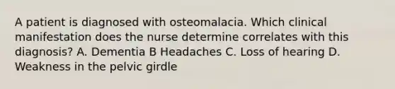 A patient is diagnosed with osteomalacia. Which clinical manifestation does the nurse determine correlates with this diagnosis? A. Dementia B Headaches C. Loss of hearing D. Weakness in the pelvic girdle