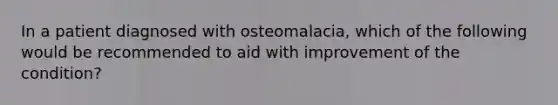 In a patient diagnosed with osteomalacia, which of the following would be recommended to aid with improvement of the condition?