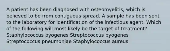 A patient has been diagnosed with osteomyelitis, which is believed to be from contiguous spread. A sample has been sent to the laboratory for identification of the infectious agent. Which of the following will most likely be the target of treatment? Staphylococcus pyogenes Streptococcus pyogenes Streptococcus pneumoniae Staphylococcus aureus