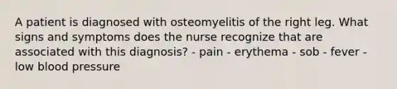 A patient is diagnosed with osteomyelitis of the right leg. What signs and symptoms does the nurse recognize that are associated with this diagnosis? - pain - erythema - sob - fever - low <a href='https://www.questionai.com/knowledge/kD0HacyPBr-blood-pressure' class='anchor-knowledge'>blood pressure</a>