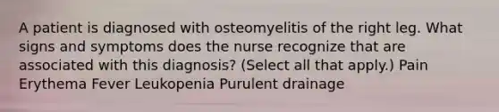 A patient is diagnosed with osteomyelitis of the right leg. What signs and symptoms does the nurse recognize that are associated with this diagnosis? (Select all that apply.) Pain Erythema Fever Leukopenia Purulent drainage