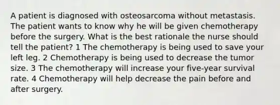 A patient is diagnosed with osteosarcoma without metastasis. The patient wants to know why he will be given chemotherapy before the surgery. What is the best rationale the nurse should tell the patient? 1 The chemotherapy is being used to save your left leg. 2 Chemotherapy is being used to decrease the tumor size. 3 The chemotherapy will increase your five-year survival rate. 4 Chemotherapy will help decrease the pain before and after surgery.