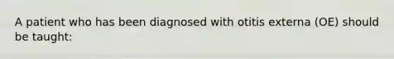 A patient who has been diagnosed with otitis externa (OE) should be taught: