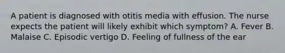 A patient is diagnosed with otitis media with effusion. The nurse expects the patient will likely exhibit which symptom? A. Fever B. Malaise C. Episodic vertigo D. Feeling of fullness of the ear