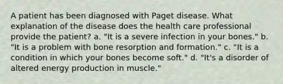 A patient has been diagnosed with Paget disease. What explanation of the disease does the health care professional provide the patient? a. "It is a severe infection in your bones." b. "It is a problem with bone resorption and formation." c. "It is a condition in which your bones become soft." d. "It's a disorder of altered energy production in muscle."