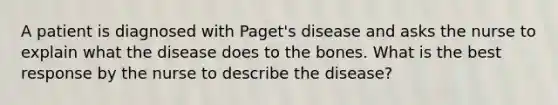 A patient is diagnosed with Paget's disease and asks the nurse to explain what the disease does to the bones. What is the best response by the nurse to describe the disease?