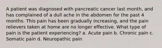 A patient was diagnosed with pancreatic cancer last month, and has complained of a dull ache in the abdomen for the past 4 months. This pain has been gradually increasing, and the pain relievers taken at home are no longer effective. What type of pain is the patient experiencing? a. Acute pain b. Chronic pain c. Somatic pain d. Neuropathic pain