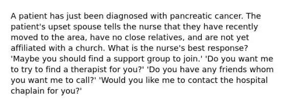 A patient has just been diagnosed with pancreatic cancer. The patient's upset spouse tells the nurse that they have recently moved to the area, have no close relatives, and are not yet affiliated with a church. What is the nurse's best response? 'Maybe you should find a support group to join.' 'Do you want me to try to find a therapist for you?' 'Do you have any friends whom you want me to call?' 'Would you like me to contact the hospital chaplain for you?'