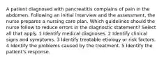 A patient diagnosed with pancreatitis complains of pain in the abdomen. Following an initial interview and the assessment, the nurse prepares a nursing care plan. Which guidelines should the nurse follow to reduce errors in the diagnostic statement? Select all that apply. 1 Identify medical diagnoses. 2 Identify clinical signs and symptoms. 3 Identify treatable etiology or risk factors. 4 Identify the problems caused by the treatment. 5 Identify the patient's response.