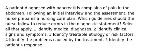 A patient diagnosed with pancreatitis complains of pain in the abdomen. Following an initial interview and the assessment, the nurse prepares a nursing care plan. Which guidelines should the nurse follow to reduce errors in the diagnostic statement? Select all that apply. 1 Identify medical diagnoses. 2 Identify clinical signs and symptoms. 3 Identify treatable etiology or risk factors. 4 Identify the problems caused by the treatment. 5 Identify the patient's response.