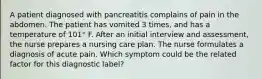 A patient diagnosed with pancreatitis complains of pain in the abdomen. The patient has vomited 3 times, and has a temperature of 101° F. After an initial interview and assessment, the nurse prepares a nursing care plan. The nurse formulates a diagnosis of acute pain. Which symptom could be the related factor for this diagnostic label?