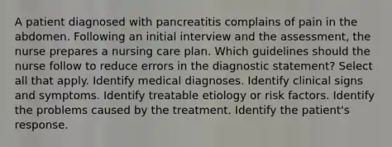 A patient diagnosed with pancreatitis complains of pain in the abdomen. Following an initial interview and the assessment, the nurse prepares a nursing care plan. Which guidelines should the nurse follow to reduce errors in the diagnostic statement? Select all that apply. Identify medical diagnoses. Identify clinical signs and symptoms. Identify treatable etiology or risk factors. Identify the problems caused by the treatment. Identify the patient's response.