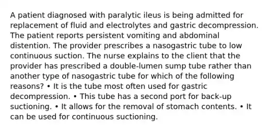 A patient diagnosed with paralytic ileus is being admitted for replacement of fluid and electrolytes and gastric decompression. The patient reports persistent vomiting and abdominal distention. The provider prescribes a nasogastric tube to low continuous suction. The nurse explains to the client that the provider has prescribed a double-lumen sump tube rather than another type of nasogastric tube for which of the following reasons? • It is the tube most often used for gastric decompression. • This tube has a second port for back-up suctioning. • It allows for the removal of stomach contents. • It can be used for continuous suctioning.