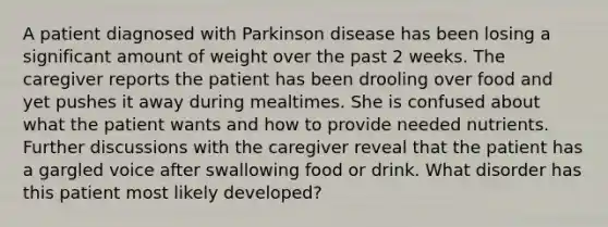 A patient diagnosed with Parkinson disease has been losing a significant amount of weight over the past 2 weeks. The caregiver reports the patient has been drooling over food and yet pushes it away during mealtimes. She is confused about what the patient wants and how to provide needed nutrients. Further discussions with the caregiver reveal that the patient has a gargled voice after swallowing food or drink. What disorder has this patient most likely developed?