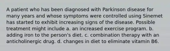 A patient who has been diagnosed with Parkinson disease for many years and whose symptoms were controlled using Sinemet has started to exhibit increasing signs of the disease. Possible treatment might include a. an increased exercise program. b. adding iron to the person's diet. c. combination therapy with an anticholinergic drug. d. changes in diet to eliminate vitamin B6.