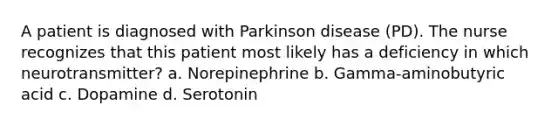 A patient is diagnosed with Parkinson disease (PD). The nurse recognizes that this patient most likely has a deficiency in which neurotransmitter? a. Norepinephrine b. Gamma-aminobutyric acid c. Dopamine d. Serotonin