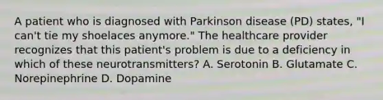 A patient who is diagnosed with Parkinson disease (PD) states, "I can't tie my shoelaces anymore." The healthcare provider recognizes that this patient's problem is due to a deficiency in which of these neurotransmitters? A. Serotonin B. Glutamate C. Norepinephrine D. Dopamine