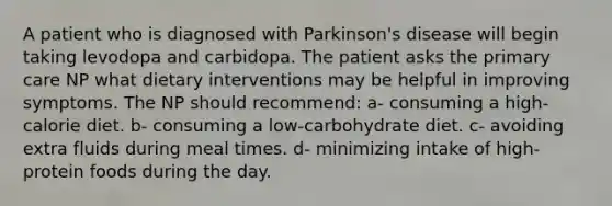 A patient who is diagnosed with Parkinson's disease will begin taking levodopa and carbidopa. The patient asks the primary care NP what dietary interventions may be helpful in improving symptoms. The NP should recommend: a- consuming a high-calorie diet. b- consuming a low-carbohydrate diet. c- avoiding extra fluids during meal times. d- minimizing intake of high-protein foods during the day.