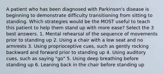 A patient who has been diagnosed with Parkinson's disease is beginning to demonstrate difficulty transitioning from sitting to standing. Which strategies would be the MOST useful to teach this patient to help them stand up with more ease? Select the 3 best answers. 1. Mental rehearsal of the sequence of movements prior to standing up 2. Using a chair with a low seat and no armrests 3. Using proprioceptive cues, such as gently rocking backward and forward prior to standing up 4. Using auditory cues, such as saying "go" 5. Using deep breathing before standing up 6. Leaning back in the chair before standing up