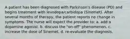 A patient has been diagnosed with Parkinson's disease (PD) and begins treatment with levodopa/carbidopa (Sinemet). After several months of therapy, the patient reports no change in symptoms. The nurse will expect the provider to: a. add a dopamine agonist. b. discuss the "on-off" phenomenon. c. increase the dose of Sinemet. d. re-evaluate the diagnosis.